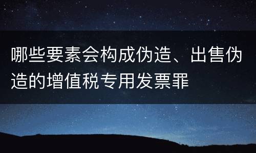 哪些要素会构成伪造、出售伪造的增值税专用发票罪
