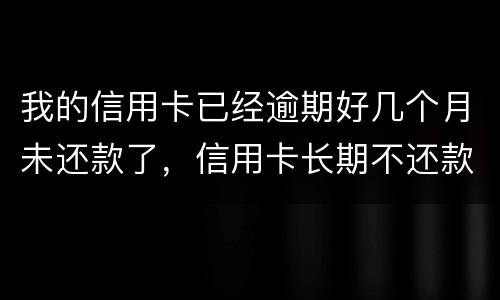 我的信用卡已经逾期好几个月未还款了，信用卡长期不还款会怎么样