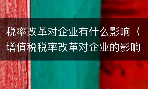 税率改革对企业有什么影响（增值税税率改革对企业的影响）