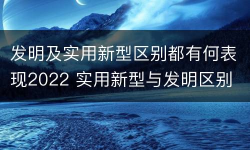 发明及实用新型区别都有何表现2022 实用新型与发明区别
