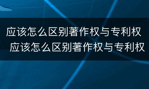 应该怎么区别著作权与专利权 应该怎么区别著作权与专利权呢