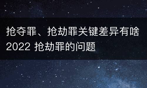 抢夺罪、抢劫罪关键差异有啥2022 抢劫罪的问题