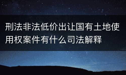 刑法非法低价出让国有土地使用权案件有什么司法解释