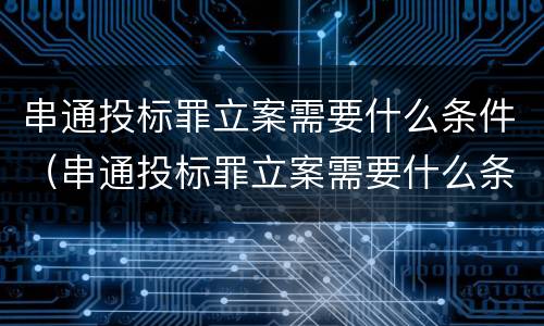 串通投标罪立案需要什么条件（串通投标罪立案需要什么条件呢）