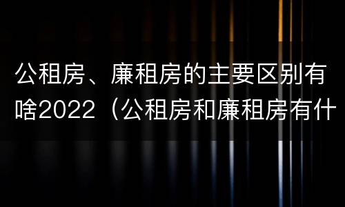 公租房、廉租房的主要区别有啥2022（公租房和廉租房有什么区别?2019年的）
