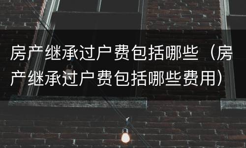 房产继承过户费包括哪些（房产继承过户费包括哪些费用）