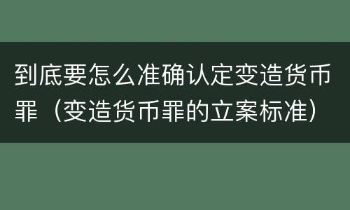 到底要怎么准确认定变造货币罪（变造货币罪的立案标准）