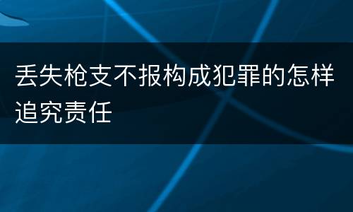 丢失枪支不报构成犯罪的怎样追究责任