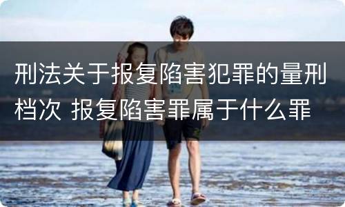 刑法关于报复陷害犯罪的量刑档次 报复陷害罪属于什么罪