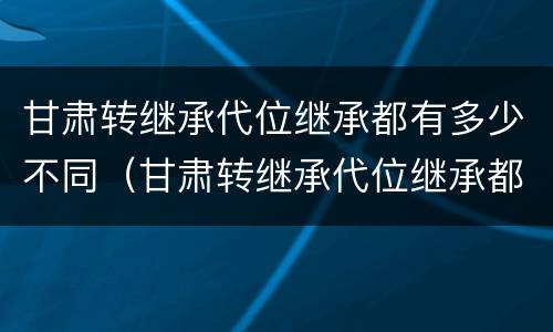 甘肃转继承代位继承都有多少不同（甘肃转继承代位继承都有多少不同地区）
