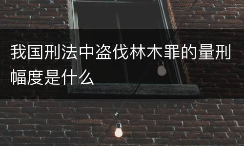 我国刑法中盗伐林木罪的量刑幅度是什么