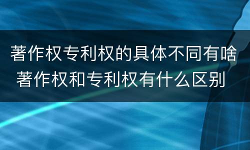 著作权专利权的具体不同有啥 著作权和专利权有什么区别