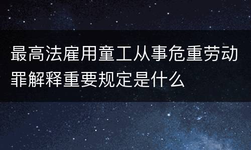 最高法雇用童工从事危重劳动罪解释重要规定是什么