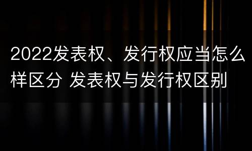 2022发表权、发行权应当怎么样区分 发表权与发行权区别