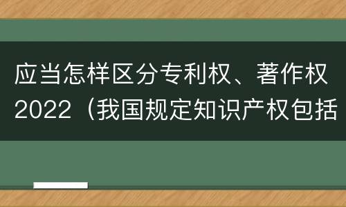 应当怎样区分专利权、著作权2022（我国规定知识产权包括著作权专利权）