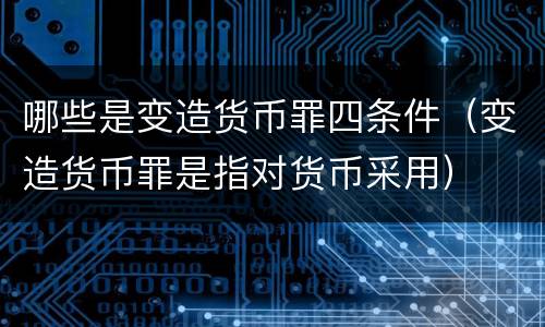哪些是变造货币罪四条件（变造货币罪是指对货币采用）