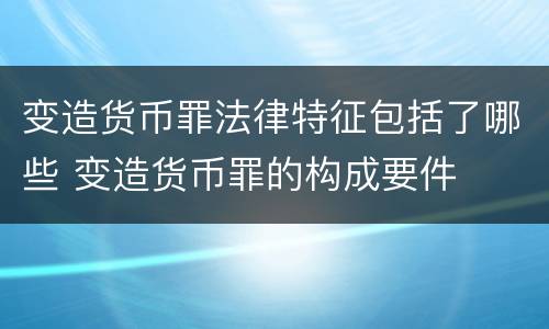 变造货币罪法律特征包括了哪些 变造货币罪的构成要件
