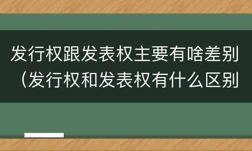 发行权跟发表权主要有啥差别（发行权和发表权有什么区别）