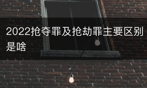 2022抢夺罪及抢劫罪主要区别是啥