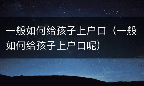 一般如何给孩子上户口（一般如何给孩子上户口呢）