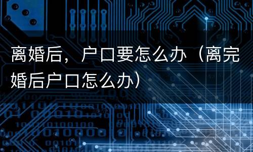 离婚后，户口要怎么办（离完婚后户口怎么办）