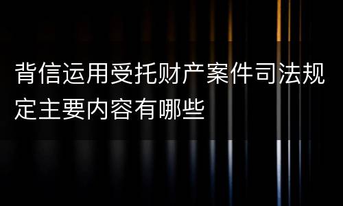 背信运用受托财产案件司法规定主要内容有哪些