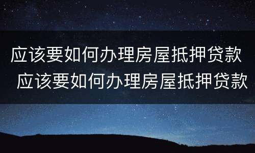 应该要如何办理房屋抵押贷款 应该要如何办理房屋抵押贷款手续