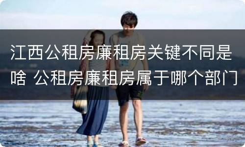 江西公租房廉租房关键不同是啥 公租房廉租房属于哪个部门管