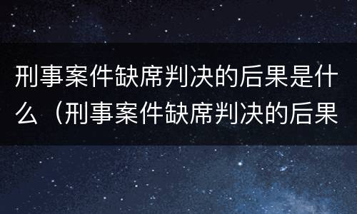 刑事案件缺席判决的后果是什么（刑事案件缺席判决的后果是什么样的）