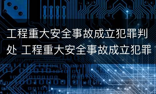 工程重大安全事故成立犯罪判处 工程重大安全事故成立犯罪判处几年