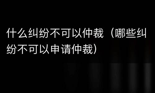 什么纠纷不可以仲裁（哪些纠纷不可以申请仲裁）