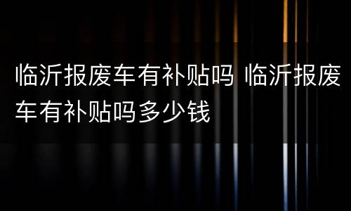 临沂报废车有补贴吗 临沂报废车有补贴吗多少钱