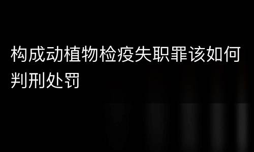 构成动植物检疫失职罪该如何判刑处罚
