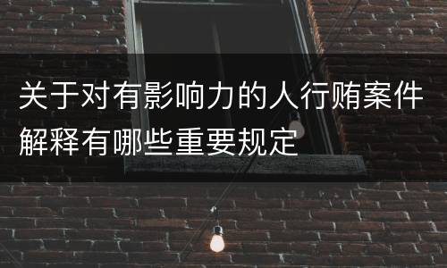 关于对有影响力的人行贿案件解释有哪些重要规定