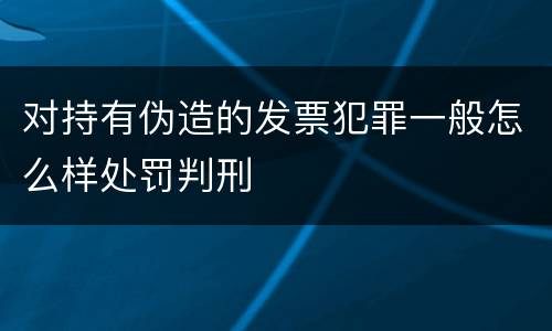 对持有伪造的发票犯罪一般怎么样处罚判刑