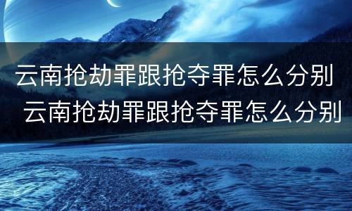 云南抢劫罪跟抢夺罪怎么分别 云南抢劫罪跟抢夺罪怎么分别认定