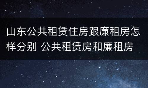 山东公共租赁住房跟廉租房怎样分别 公共租赁房和廉租房