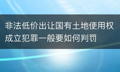 非法低价出让国有土地使用权成立犯罪一般要如何判罚