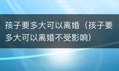 孩子要多大可以离婚（孩子要多大可以离婚不受影响）