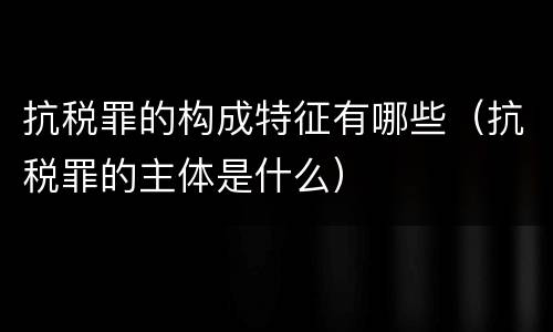 抗税罪的构成特征有哪些（抗税罪的主体是什么）