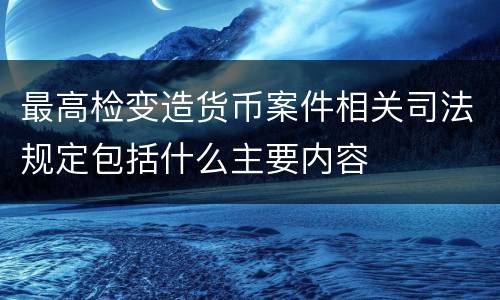 最高检变造货币案件相关司法规定包括什么主要内容