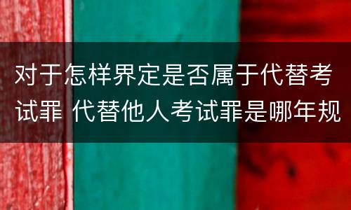 对于怎样界定是否属于代替考试罪 代替他人考试罪是哪年规定