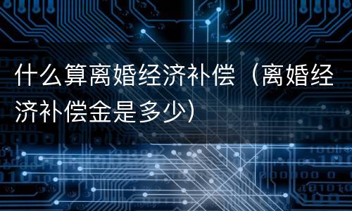 什么算离婚经济补偿（离婚经济补偿金是多少）