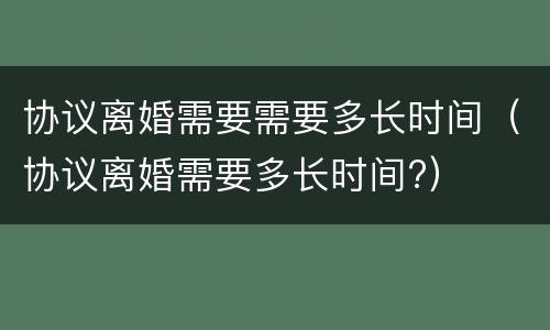 协议离婚需要需要多长时间（协议离婚需要多长时间?）