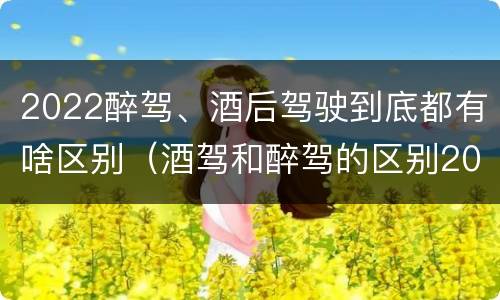 2022醉驾、酒后驾驶到底都有啥区别（酒驾和醉驾的区别2020年）