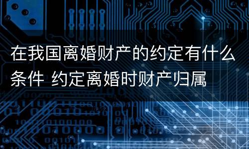 在我国离婚财产的约定有什么条件 约定离婚时财产归属
