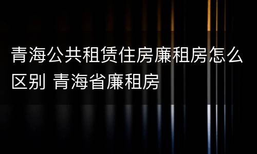 青海公共租赁住房廉租房怎么区别 青海省廉租房