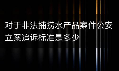 对于非法捕捞水产品案件公安立案追诉标准是多少