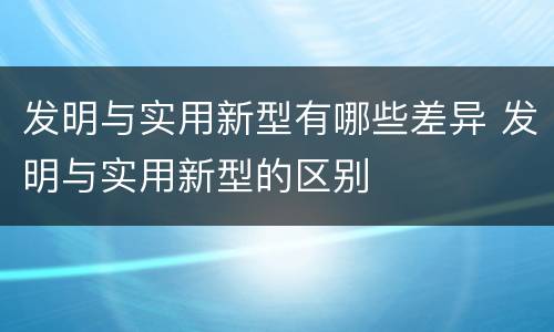 发明与实用新型有哪些差异 发明与实用新型的区别