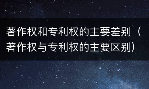 著作权和专利权的主要差别（著作权与专利权的主要区别）